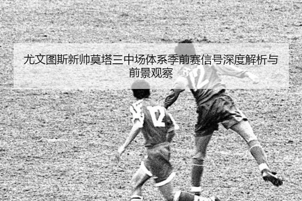 尤文图斯新帅莫塔三中场体系季前赛信号深度解析与前景观察