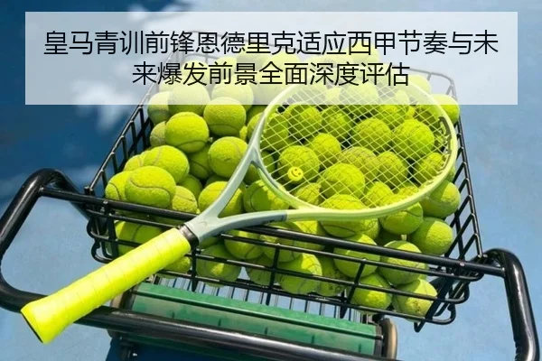 皇马青训前锋恩德里克适应西甲节奏与未来爆发前景全面深度评估