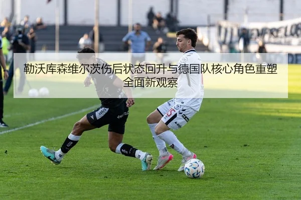 勒沃库森维尔茨伤后状态回升与德国队核心角色重塑全面新观察