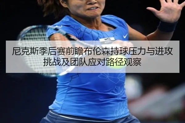 尼克斯季后赛前瞻布伦森持球压力与进攻挑战及团队应对路径观察