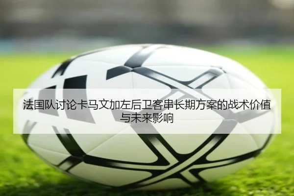 法国队讨论卡马文加左后卫客串长期方案的战术价值与未来影响