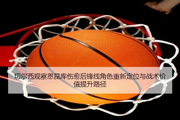 切尔西观察恩昆库伤愈后锋线角色重新定位与战术价值提升路径