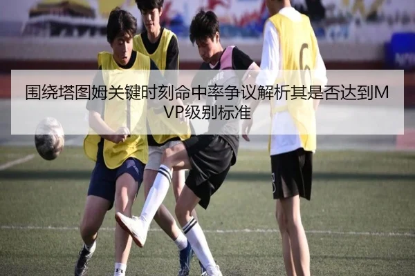 围绕塔图姆关键时刻命中率争议解析其是否达到MVP级别标准