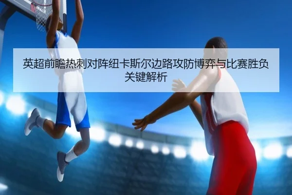 英超前瞻热刺对阵纽卡斯尔边路攻防博弈与比赛胜负关键解析