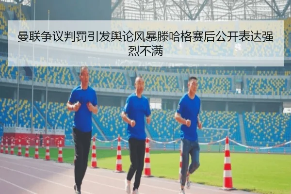 曼联争议判罚引发舆论风暴滕哈格赛后公开表达强烈不满