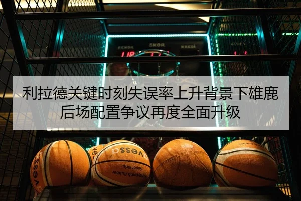 利拉德关键时刻失误率上升背景下雄鹿后场配置争议再度全面升级