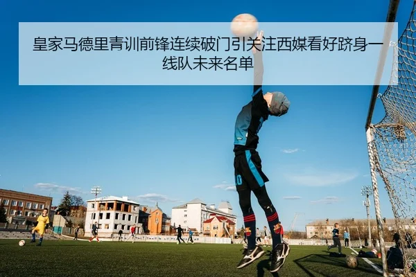 皇家马德里青训前锋连续破门引关注西媒看好跻身一线队未来名单